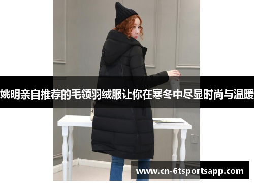 姚明亲自推荐的毛领羽绒服让你在寒冬中尽显时尚与温暖