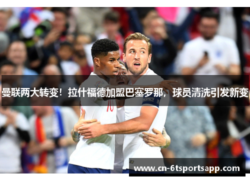 曼联两大转变！拉什福德加盟巴塞罗那，球员清洗引发新变